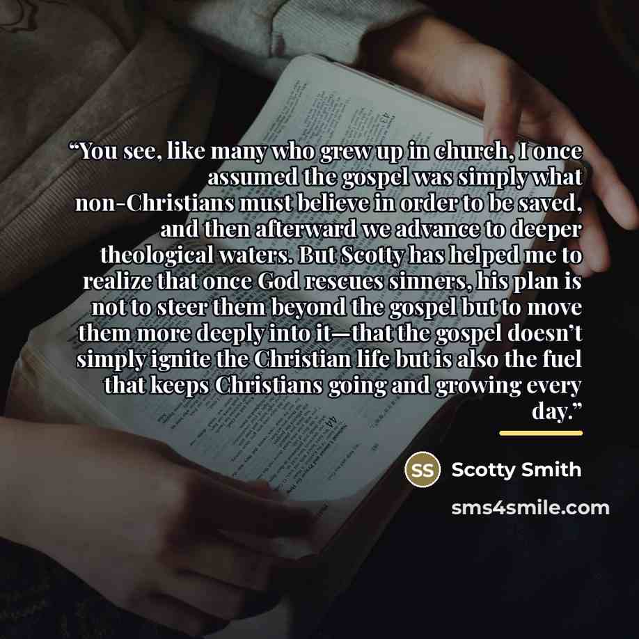 “You see, like many who grew up in church, I once assumed the gospel was simply what non-Christians must believe in order to be saved, and then afterward we advance to deeper theological waters. But Scotty has helped me to realize that once God rescues sinners, his plan is not to steer them beyond…” quote by Scotty Smith