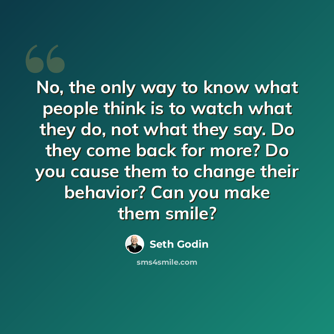 “No, the only way to know what people think is to watch what they do, not what they say. Do they come back for more? Do you cause them to change their behavior? Can you make them smile?” quote by Seth Godin