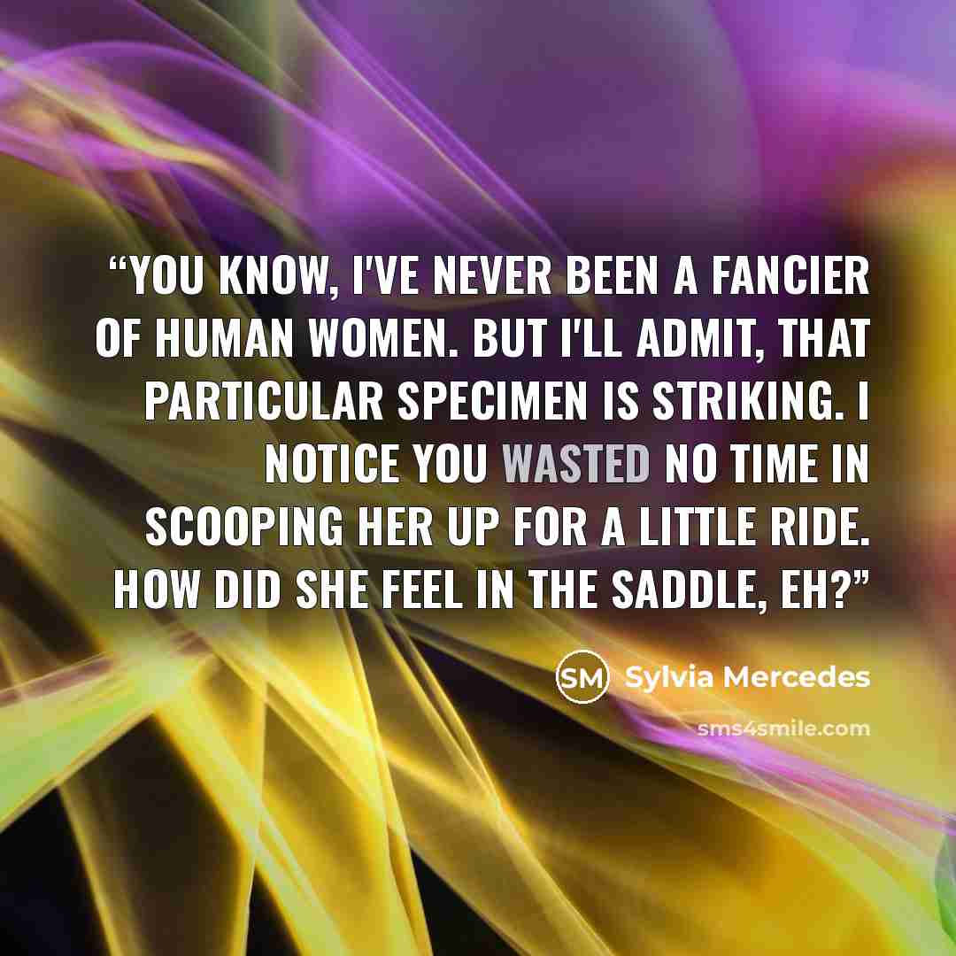 “You know, I've never been a fancier of human women. But I'll admit, that particular specimen is striking. I notice you wasted no time in scooping her up for a little ride. How did she feel in the saddle, eh?” quote by Sylvia Mercedes