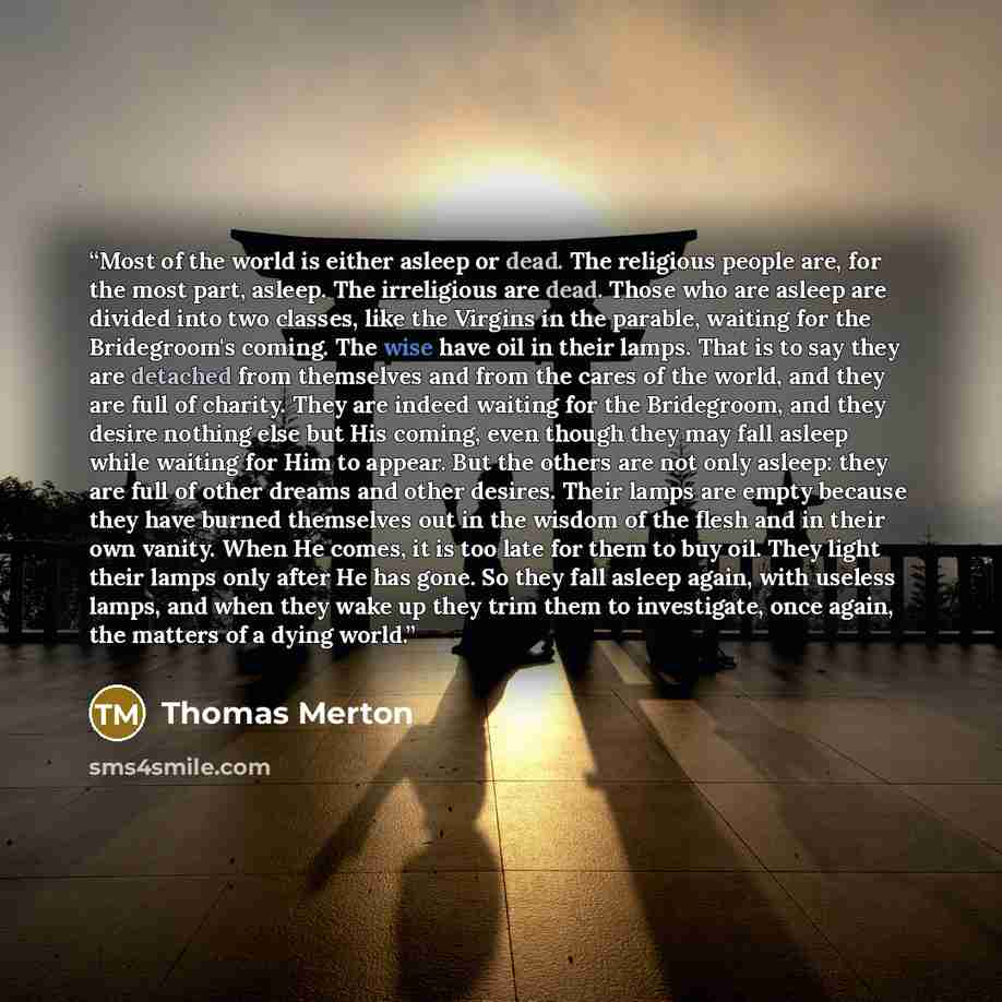 “Most of the world is either asleep or dead. The religious people are, for the most part, asleep. The irreligious are dead. Those who are asleep are divided into two classes, like the Virgins in the parable, waiting for the Bridegroom's coming. The wise have oil in their lamps. That is to say they…” quote by Thomas Merton