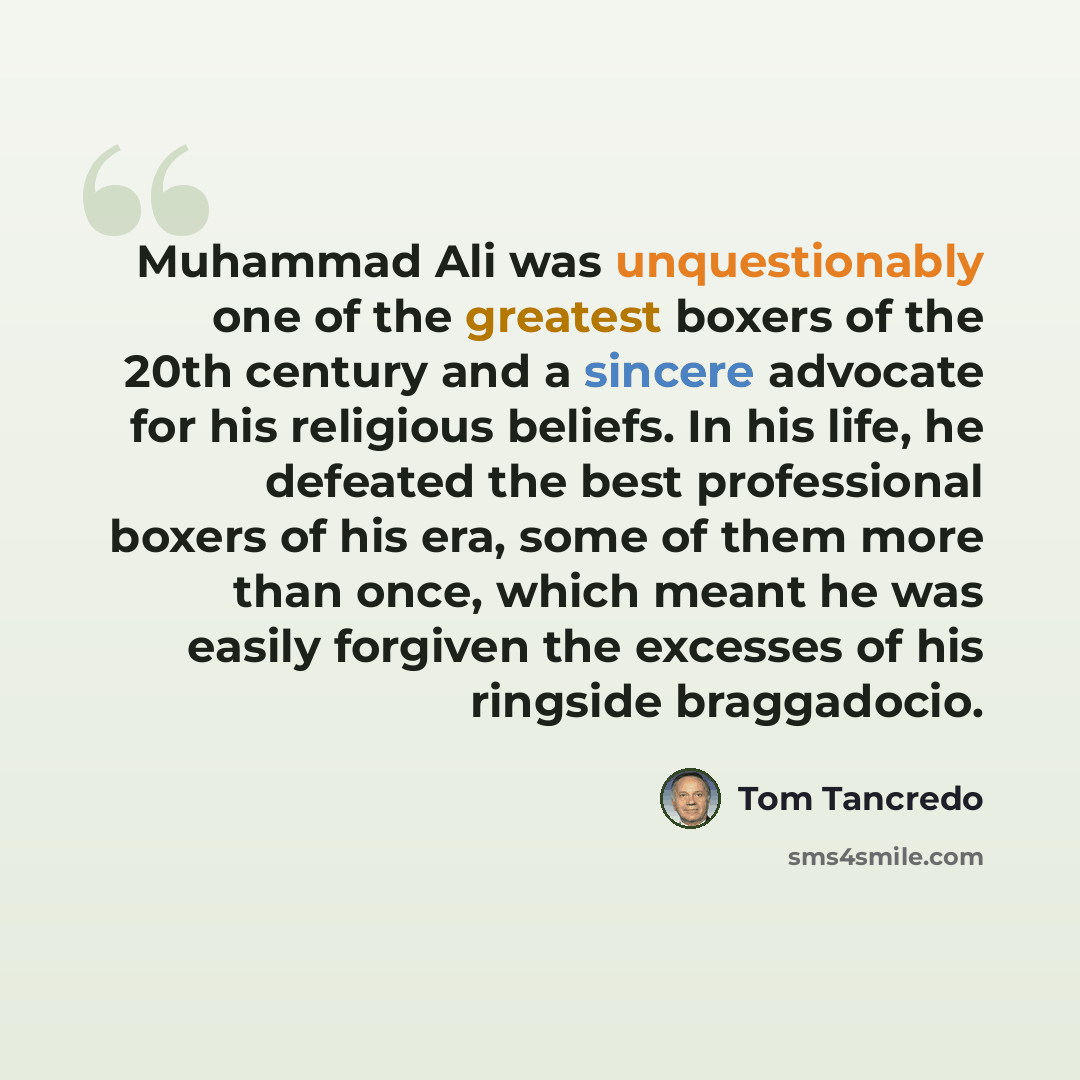 “Muhammad Ali was unquestionably one of the greatest boxers of the 20th century and a sincere advocate for his religious beliefs. In his life, he defeated the best professional boxers of his era, some of them more than once, which meant he was easily forgiven the excesses of his ringside braggadocio.” quote by Tom Tancredo