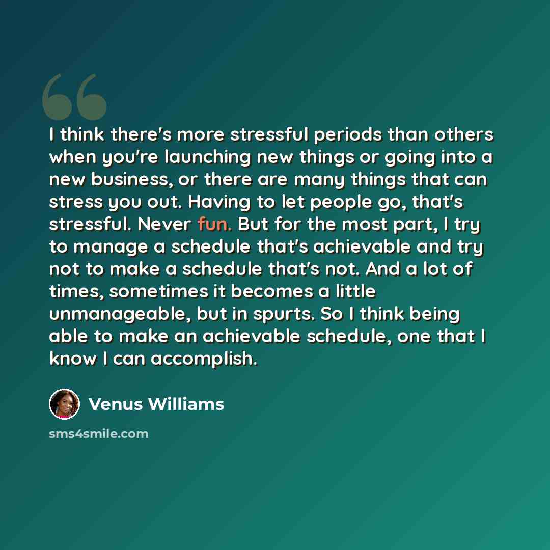 “I think there's more stressful periods than others when you're launching new things or going into a new business, or there are many things that can stress you out. Having to let people go, that's stressful. Never fun. But for the most part, I try to manage a schedule that's achievable and try not…” quote by Venus Williams