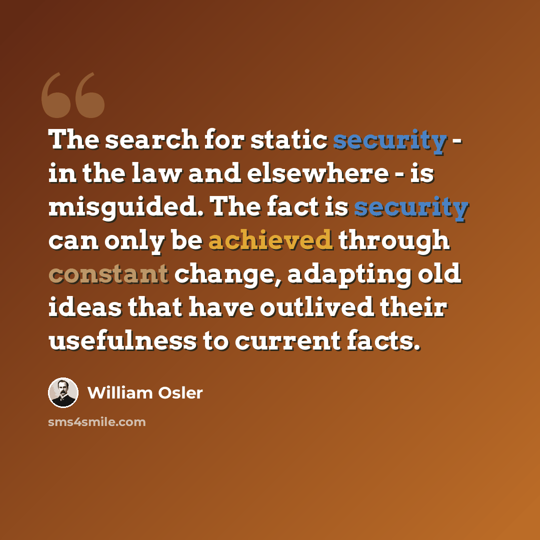 “The search for static security - in the law and elsewhere - is misguided. The fact is security can only be achieved through constant change, adapting old ideas that have outlived their usefulness to current facts.” quote by William Osler