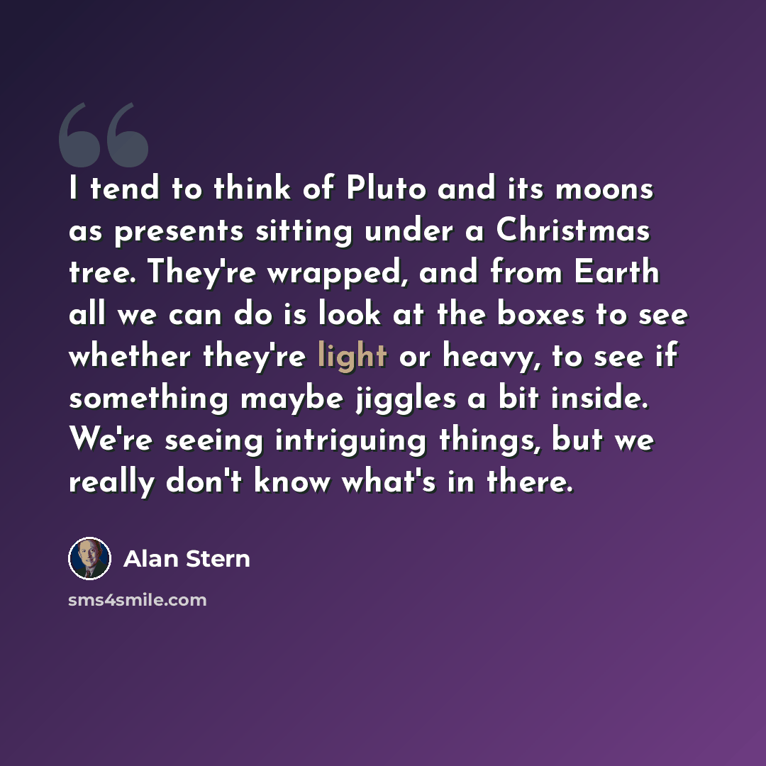 “I tend to think of Pluto and its moons as presents sitting under a Christmas tree. They're wrapped, and from Earth all we can do is look at the boxes to see whether they're light or heavy, to see if something maybe jiggles a bit inside. We're seeing intriguing things, but we really don't know…” quote by Alan Stern