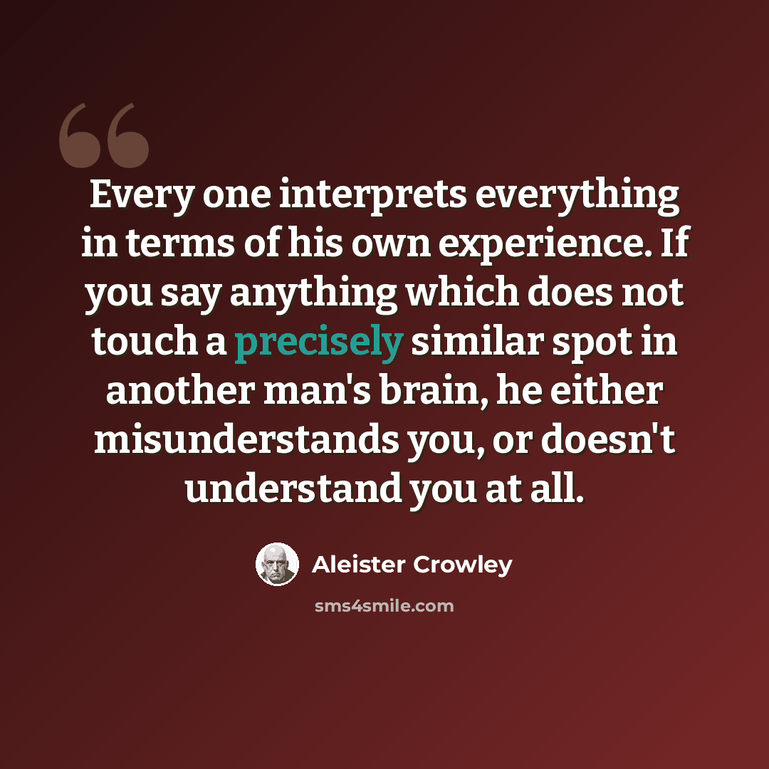 “Every one interprets everything in terms of his own experience. If you say anything which does not touch a precisely similar spot in another man's brain, he either misunderstands you, or doesn't understand you at all.” quote by Aleister Crowley
