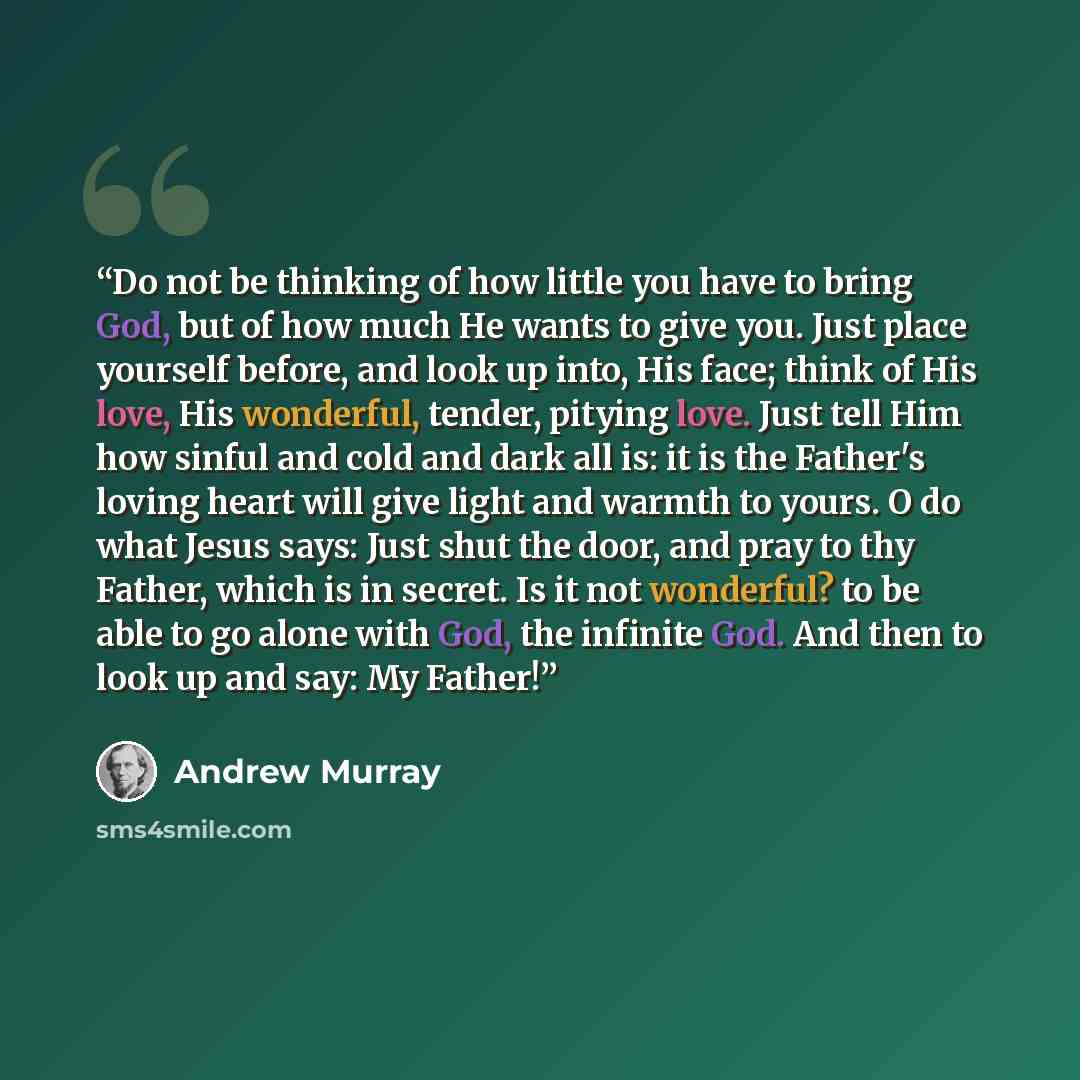 “Do not be thinking of how little you have to bring God, but of how much He wants to give you. Just place yourself before, and look up into, His face; think of His love, His wonderful, tender, pitying love. Just tell Him how sinful and cold and dark all is: it is the Father's loving heart will give…” quote by Andrew Murray