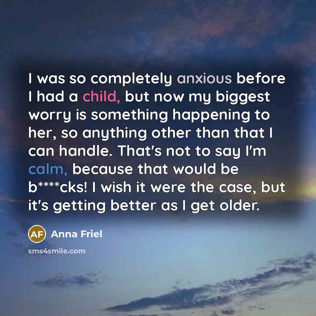 “I was so completely anxious before I had a child, but now my biggest worry is something happening to her, so anything other than that I can handle. That's not to say I'm calm, because that would be b****cks! I wish it were the case, but it's getting better as I get older.” quote by Anna Friel
