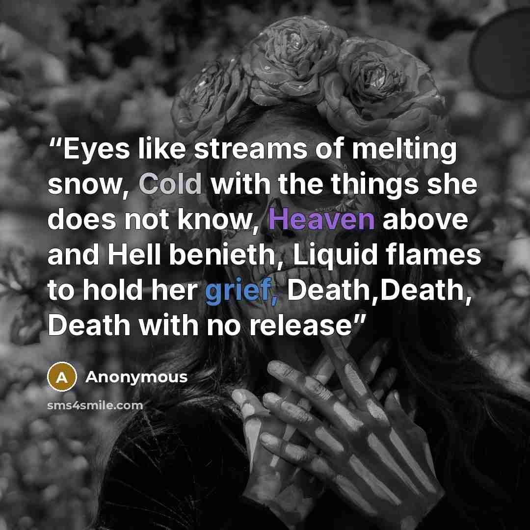 “Eyes like streams of melting snow, Cold with the things she does not know, Heaven above and Hell benieth, Liquid flames to hold her grief, Death,Death, Death with no release” quote by Anonymous
