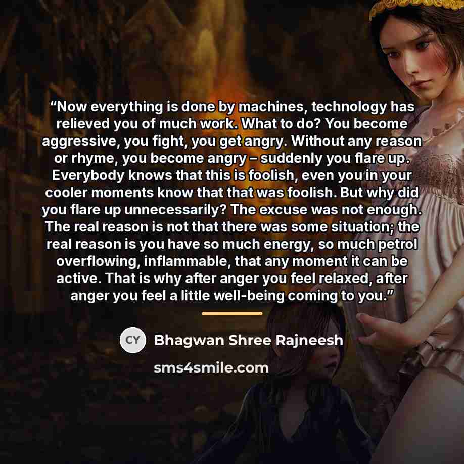 “Now everything is done by machines, technology has relieved you of much work. What to do? You become aggressive, you fight, you get angry. Without any reason or rhyme, you become angry – suddenly you flare up. Everybody knows that this is foolish, even you in your cooler moments know that that was…” quote by Bhagwan Shree Rajneesh