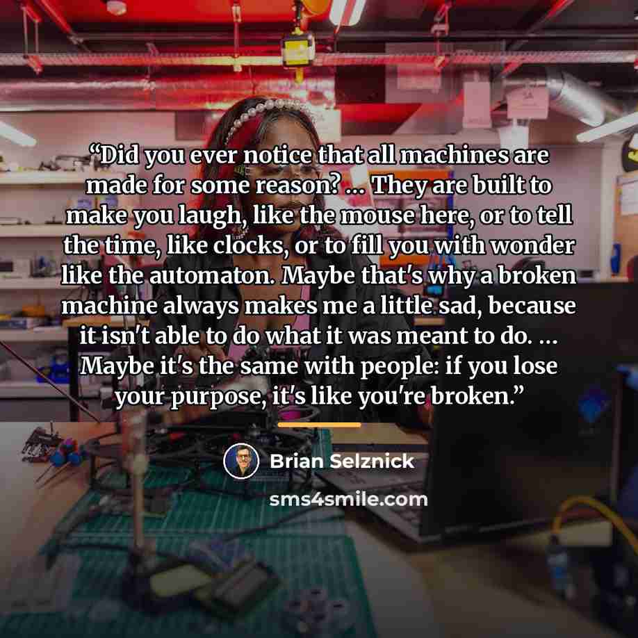 “Did you ever notice that all machines are made for some reason? … They are built to make you laugh, like the mouse here, or to tell the time, like clocks, or to fill you with wonder like the automaton. Maybe that's why a broken machine always makes me a little sad, because it isn't able to do what…” quote by Brian Selznick
