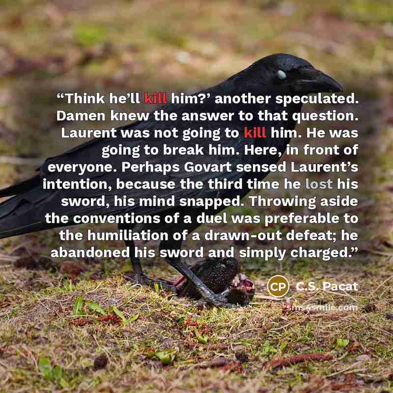 “Think he’ll kill him?’ another speculated. Damen knew the answer to that question. Laurent was not going to kill him. He was going to break him. Here, in front of everyone. Perhaps Govart sensed Laurent’s intention, because the third time he lost his sword, his mind snapped. Throwing aside the…” quote by C.S. Pacat
