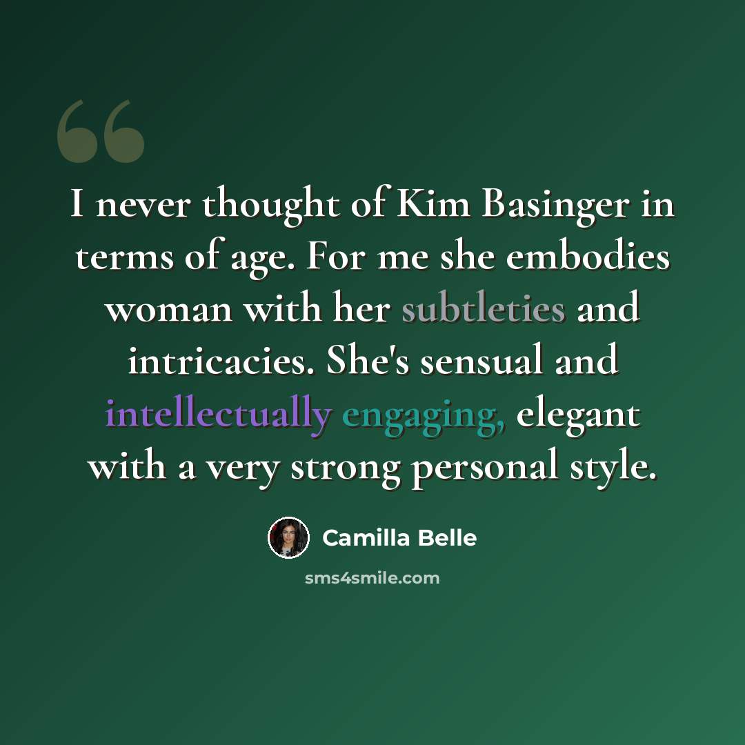 “I never thought of Kim Basinger in terms of age. For me she embodies woman with her subtleties and intricacies. She's sensual and intellectually engaging, elegant with a very strong personal style.” quote by Camilla Belle
