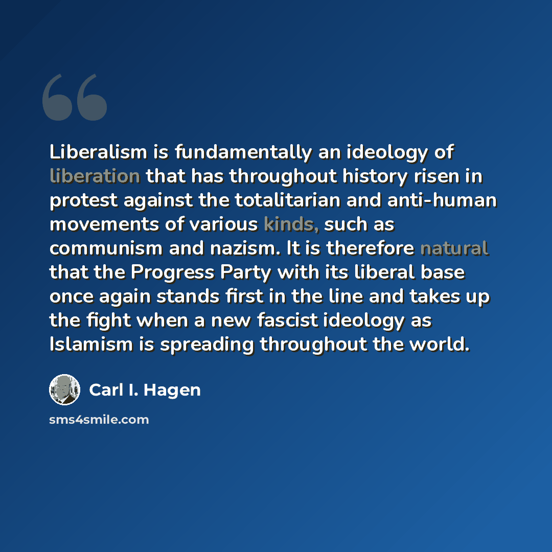 “Liberalism is fundamentally an ideology of liberation that has throughout history risen in protest against the totalitarian and anti-human movements of various kinds, such as communism and nazism. It is therefore natural that the Progress Party with its liberal base once again stands first in the…” quote by Carl I. Hagen