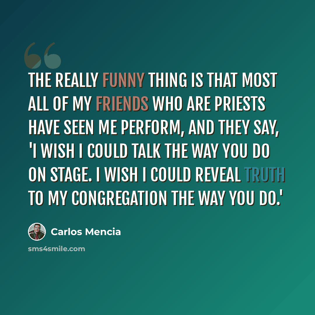 “The really funny thing is that most all of my friends who are priests have seen me perform, and they say, 'I wish I could talk the way you do on stage. I wish I could reveal truth to my congregation the way you do.'” quote by Carlos Mencia