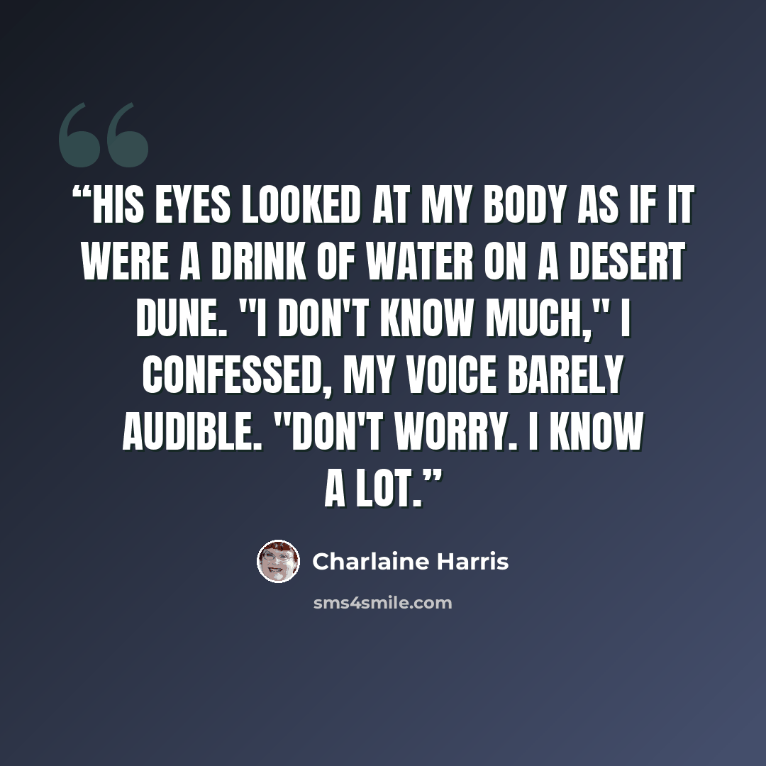 “His eyes looked at my body as if it were a drink of water on a desert dune. "I don't know much," I confessed, my voice barely audible. "Don't worry. I know a lot.” quote by Charlaine Harris