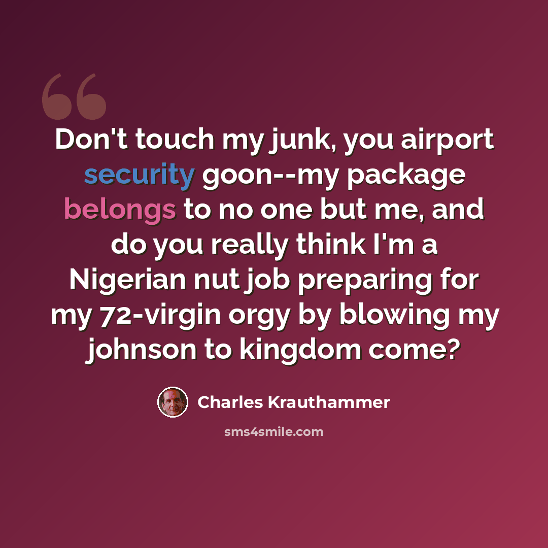 “Don't touch my junk, you airport security goon--my package belongs to no one but me, and do you really think I'm a Nigerian nut job preparing for my 72-virgin orgy by blowing my johnson to kingdom come?” quote by Charles Krauthammer