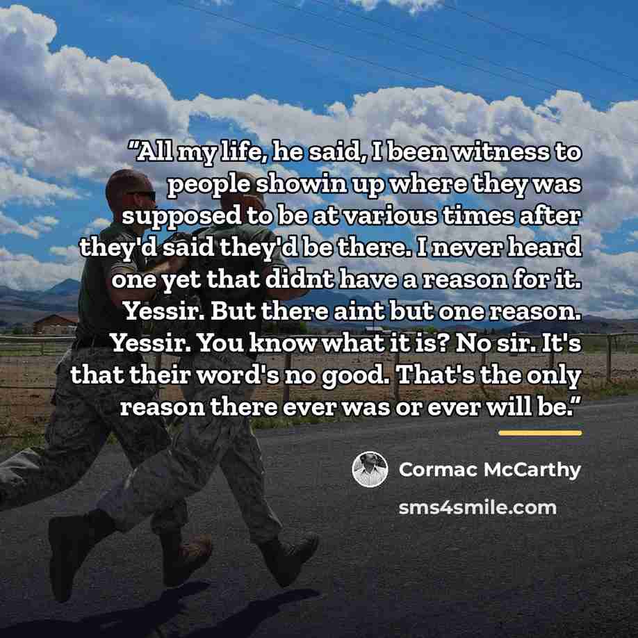 “All my life, he said, I been witness to people showin up where they was supposed to be at various times after they'd said they'd be there. I never heard one yet that didnt have a reason for it. Yessir. But there aint but one reason. Yessir. You know what it is? No sir. It's that their word's no…” quote by Cormac McCarthy