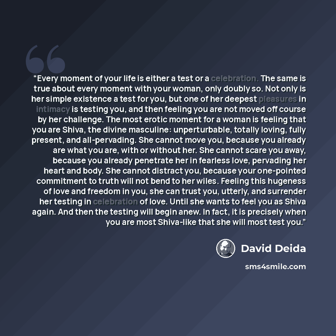 “Every moment of your life is either a test or a celebration. The same is true about every moment with your woman, only doubly so. Not only is her simple existence a test for you, but one of her deepest pleasures in intimacy is testing you, and then feeling you are not moved off course by her…” quote by David Deida
