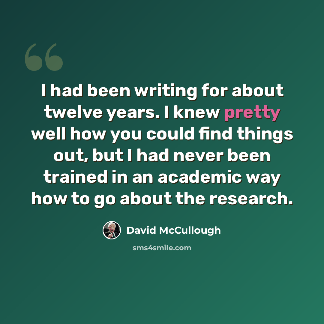 “I had been writing for about twelve years. I knew pretty well how you could find things out, but I had never been trained in an academic way how to go about the research.” quote by David McCullough