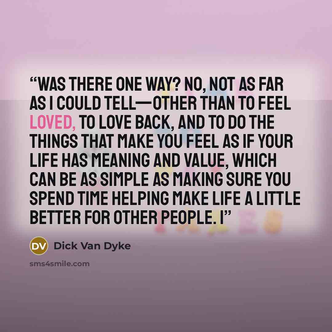 “Was there one way? No, not as far as I could tell—other than to feel loved, to love back, and to do the things that make you feel as if your life has meaning and value, which can be as simple as making sure you spend time helping make life a little better for other people. I” quote by Dick Van Dyke