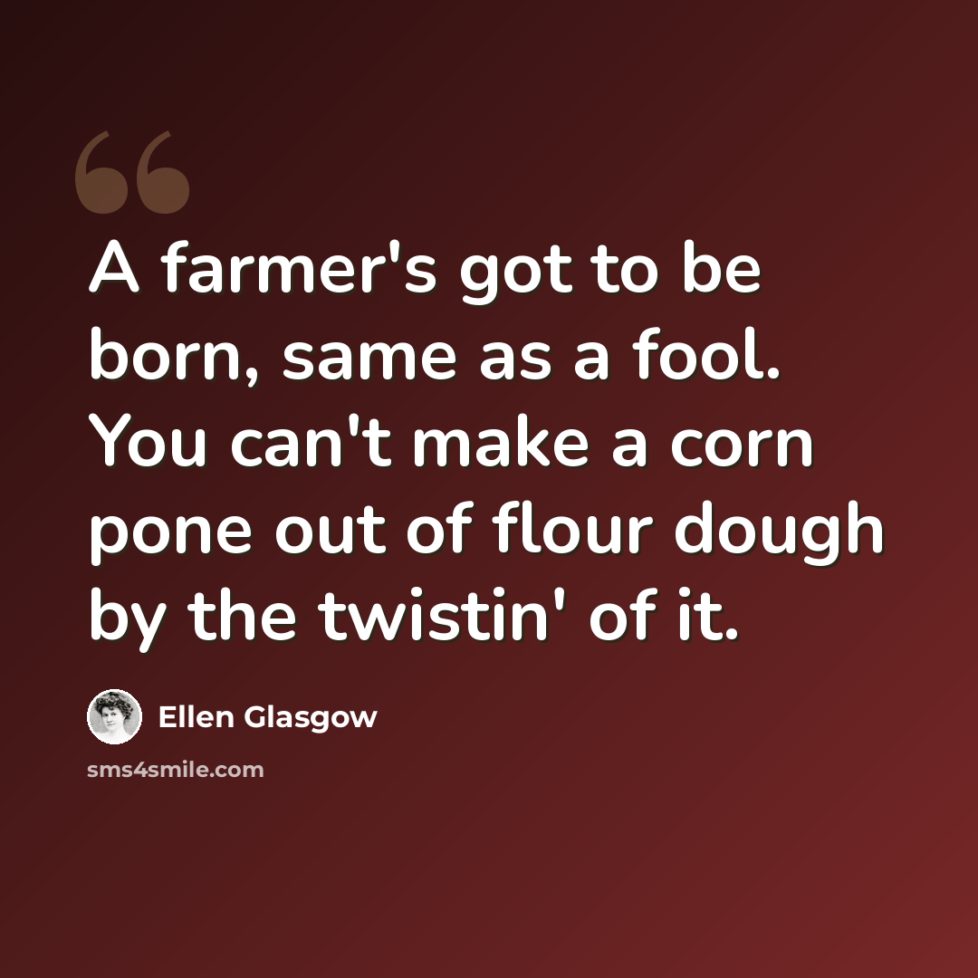 “A farmer's got to be born, same as a fool. You can't make a corn pone out of flour dough by the twistin' of it.” quote by Ellen Glasgow