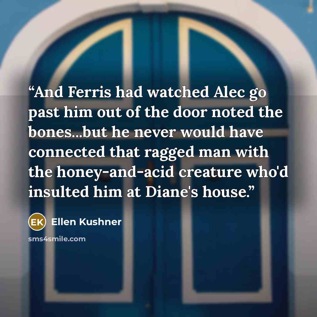 “And Ferris had watched Alec go past him out of the door noted the bones...but he never would have connected that ragged man with the honey-and-acid creature who'd insulted him at Diane's house.” quote by Ellen Kushner