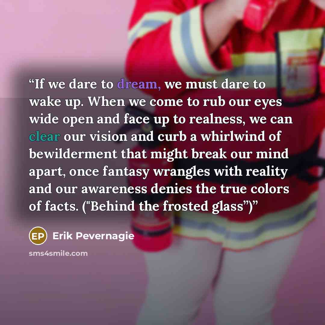 “If we dare to dream, we must dare to wake up. When we come to rub our eyes wide open and face up to realness, we can clear our vision and curb a whirlwind of bewilderment that might break our mind apart, once fantasy wrangles with reality and our awareness denies the true colors of facts. ("Behind…” quote by Erik Pevernagie