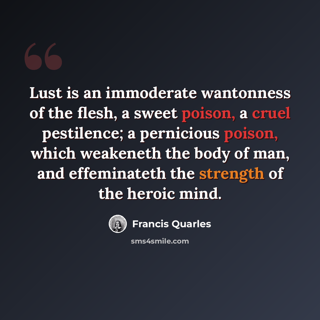 “Lust is an immoderate wantonness of the flesh, a sweet poison, a cruel pestilence; a pernicious poison, which weakeneth the body of man, and effeminateth the strength of the heroic mind.” quote by Francis Quarles
