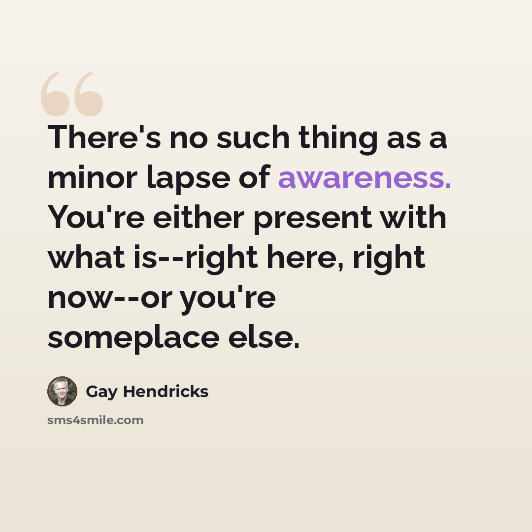“There's no such thing as a minor lapse of awareness. You're either present with what is--right here, right now--or you're someplace else.” quote by Gay Hendricks