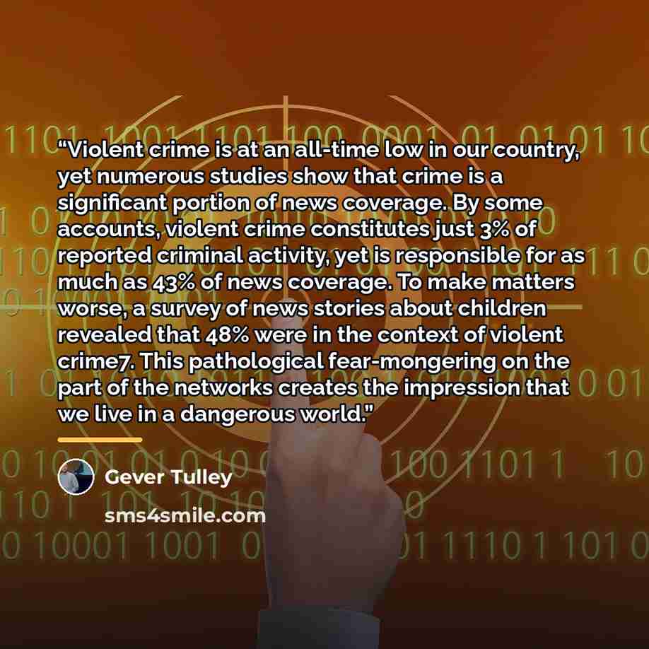 “Violent crime is at an all-time low in our country, yet numerous studies show that crime is a significant portion of news coverage. By some accounts, violent crime constitutes just 3% of reported criminal activity, yet is responsible for as much as 43% of news coverage. To make matters worse, a…” quote by Gever Tulley