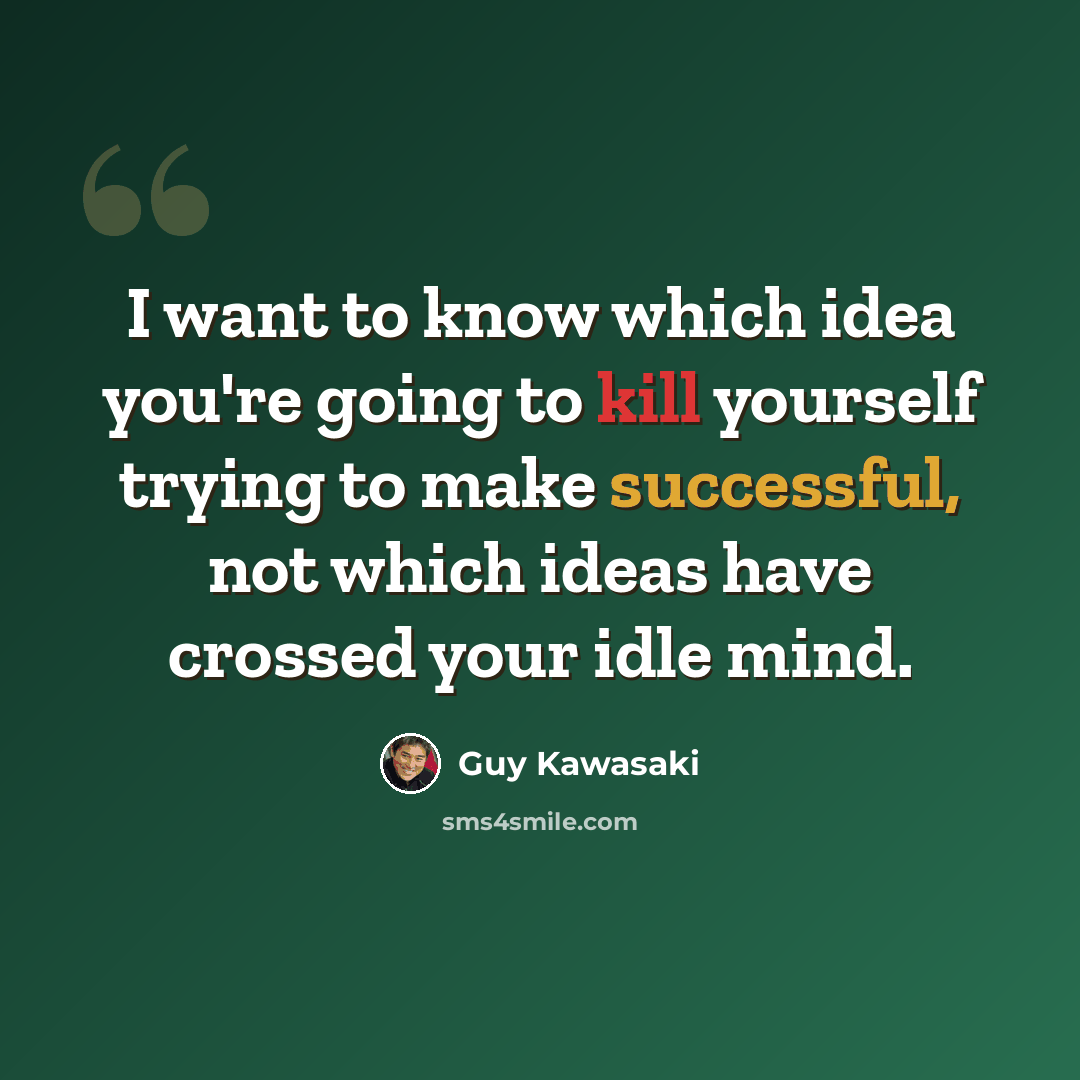 “I want to know which idea you're going to kill yourself trying to make successful, not which ideas have crossed your idle mind.” quote by Guy Kawasaki