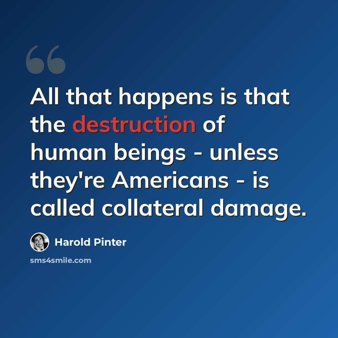 “All that happens is that the destruction of human beings - unless they're Americans - is called collateral damage.” quote by Harold Pinter