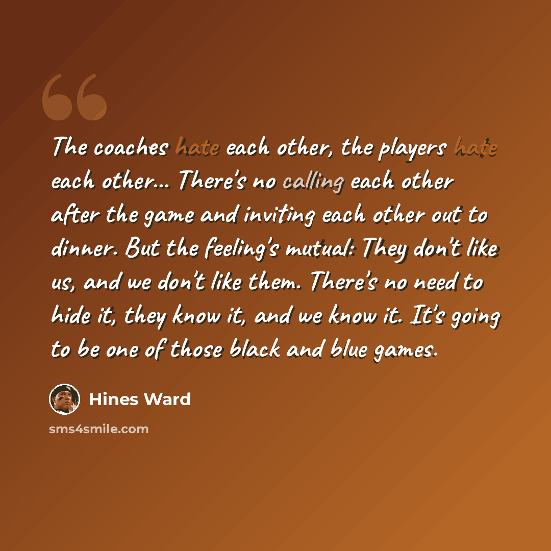 “The coaches hate each other, the players hate each other... There's no calling each other after the game and inviting each other out to dinner. But the feeling's mutual: They don't like us, and we don't like them. There's no need to hide it, they know it, and we know it. It's going to be one of…” quote by Hines Ward