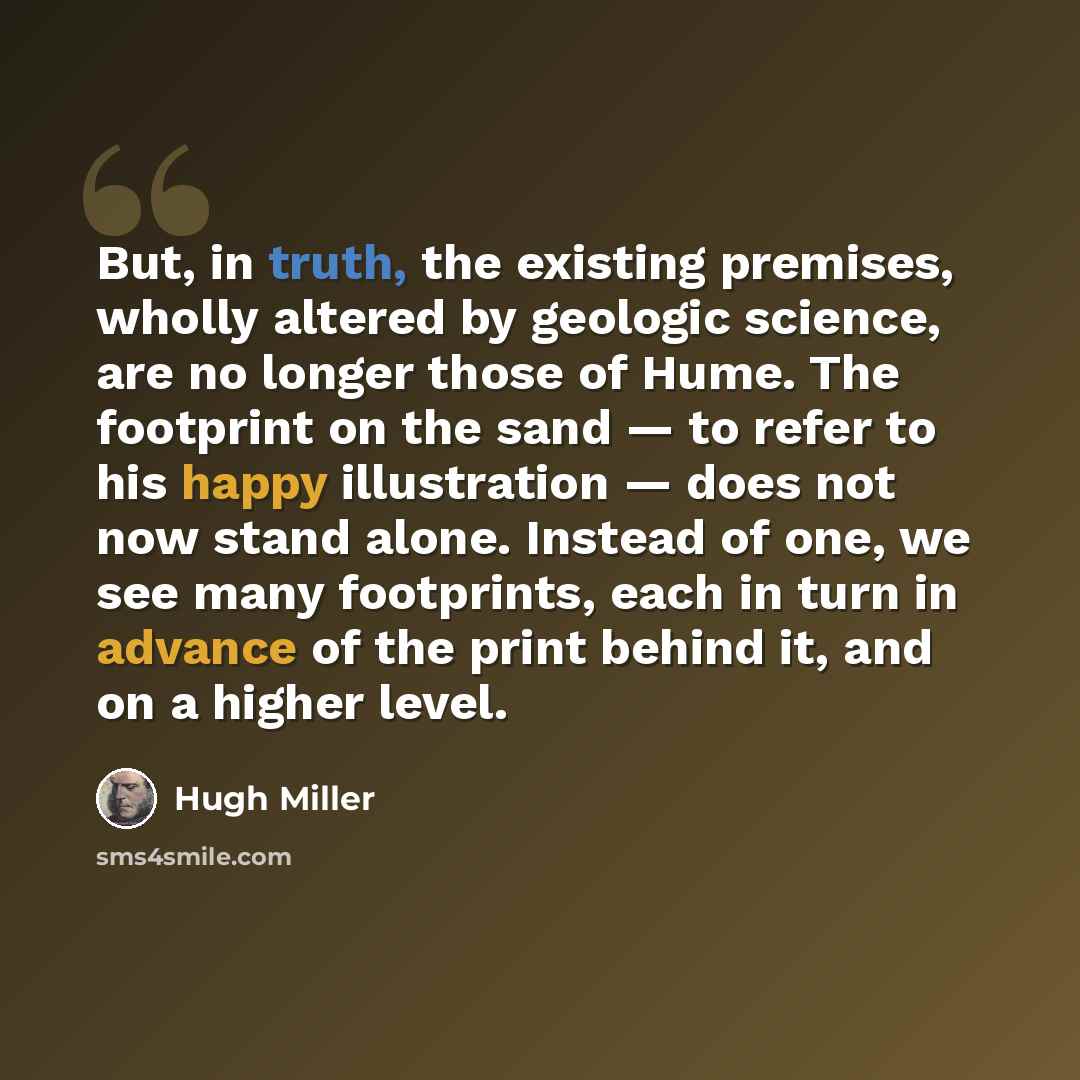 “But, in truth, the existing premises, wholly altered by geologic science, are no longer those of Hume. The footprint on the sand — to refer to his happy illustration — does not now stand alone. Instead of one, we see many footprints, each in turn in advance of the print behind it, and on a higher…” quote by Hugh Miller