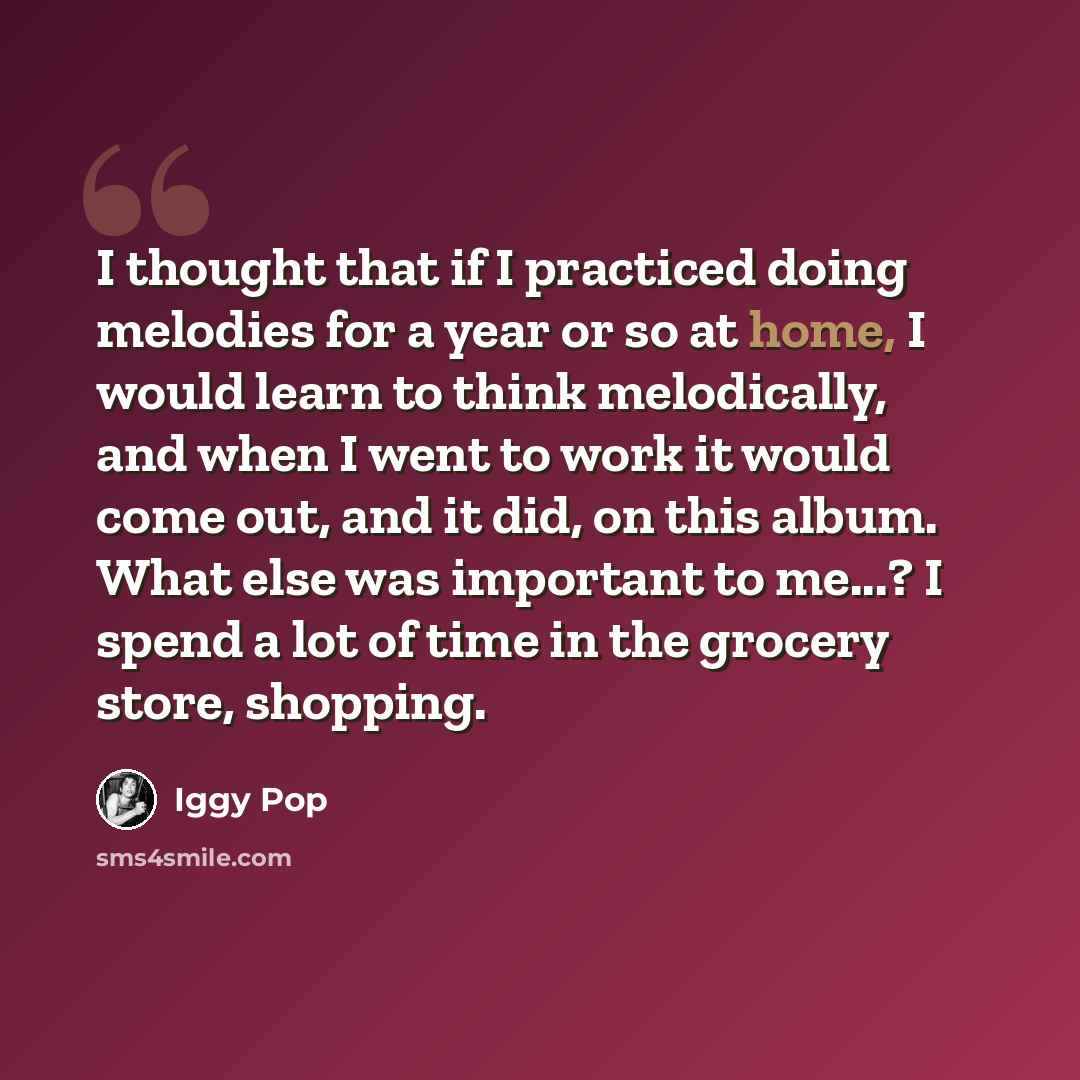 “I thought that if I practiced doing melodies for a year or so at home, I would learn to think melodically, and when I went to work it would come out, and it did, on this album. What else was important to me...? I spend a lot of time in the grocery store, shopping.” quote by Iggy Pop