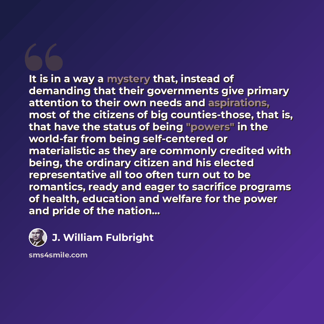 “It is in a way a mystery that, instead of demanding that their governments give primary attention to their own needs and aspirations, most of the citizens of big counties-those, that is, that have the status of being "powers" in the world-far from being self-centered or materialistic as they are…” quote by J. William Fulbright