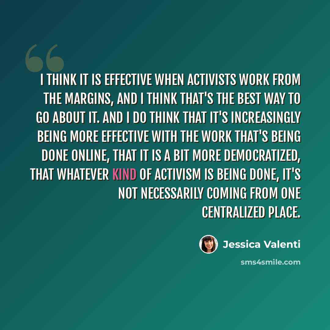 “I think it is effective when activists work from the margins, and I think that's the best way to go about it. And I do think that it's increasingly being more effective with the work that's being done online, that it is a bit more democratized, that whatever kind of activism is being done, it's…” quote by Jessica Valenti