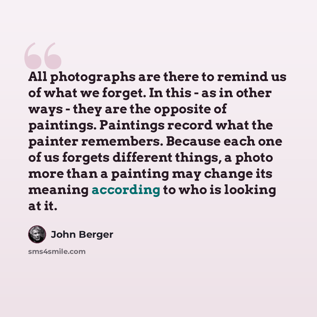 “All photographs are there to remind us of what we forget. In this - as in other ways - they are the opposite of paintings. Paintings record what the painter remembers. Because each one of us forgets different things, a photo more than a painting may change its meaning according to who is looking…” quote by John Berger