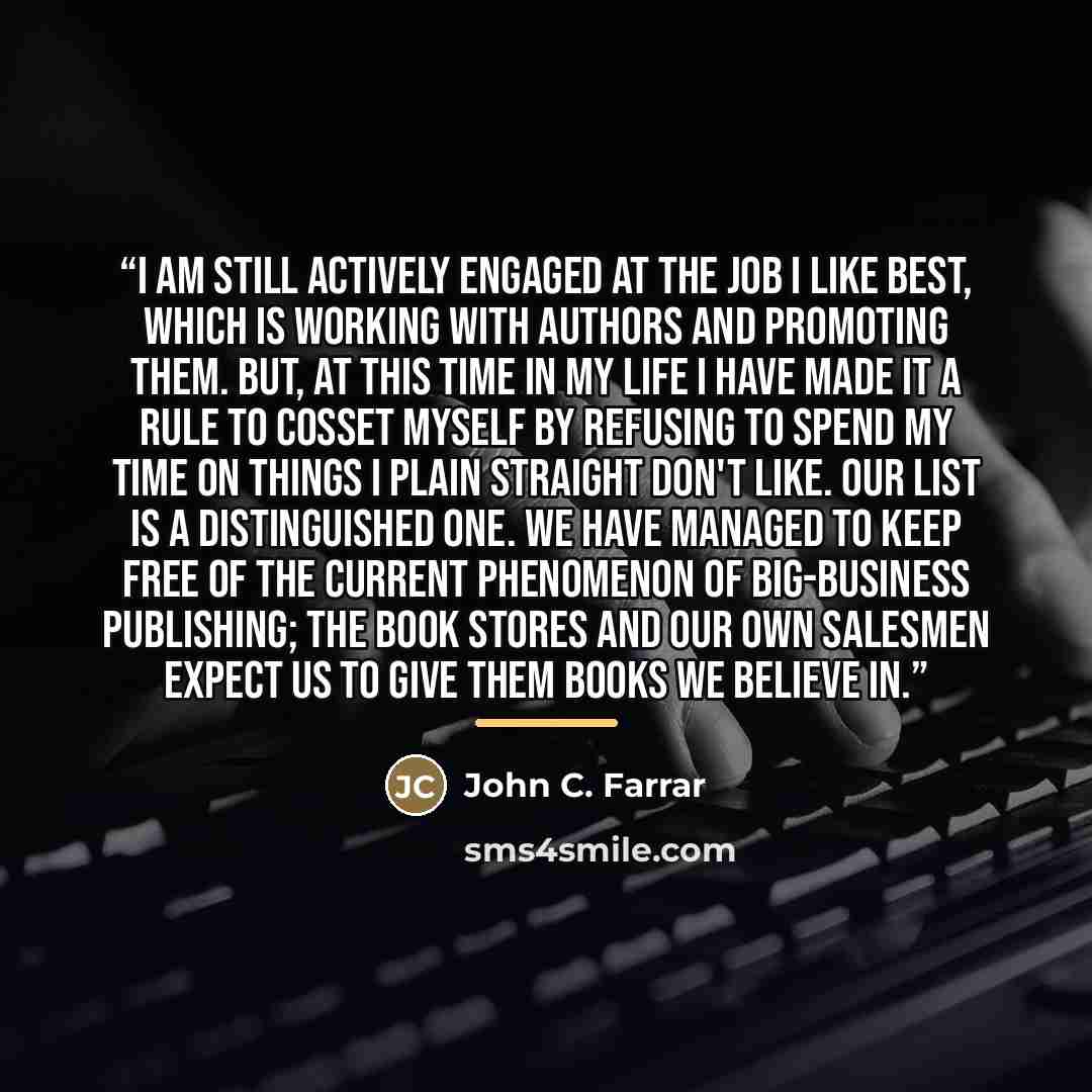 “I am still actively engaged at the job I like best, which is working with authors and promoting them. But, at this time in my life I have made it a rule to cosset myself by refusing to spend my time on things I plain straight don't like. Our list is a distinguished one. We have managed to keep…” quote by John C. Farrar