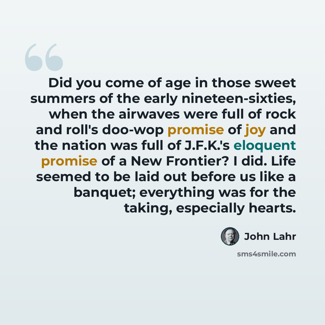 “Did you come of age in those sweet summers of the early nineteen-sixties, when the airwaves were full of rock and roll's doo-wop promise of joy and the nation was full of J.F.K.'s eloquent promise of a New Frontier? I did. Life seemed to be laid out before us like a banquet; everything was for the…” quote by John Lahr