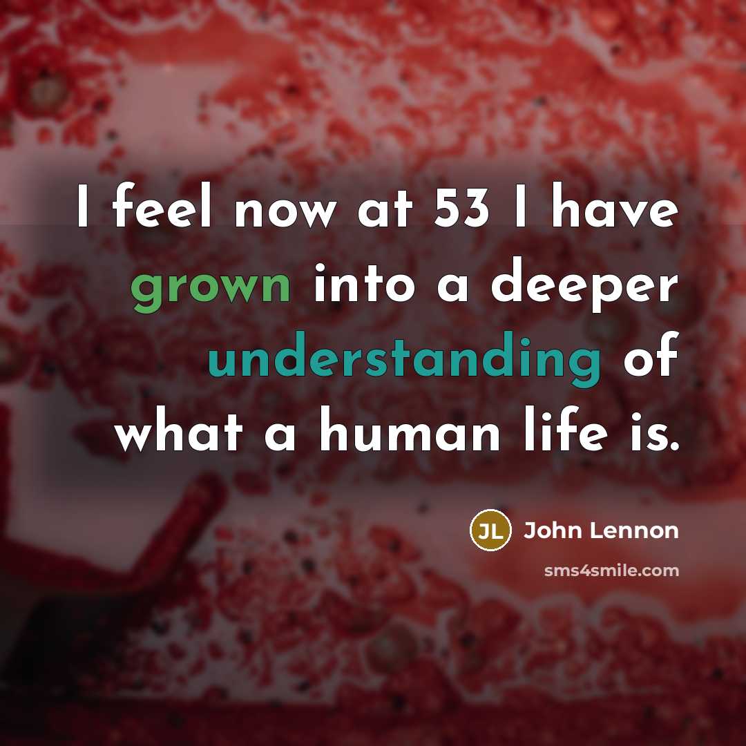 “I feel now at 53 I have grown into a deeper understanding of what a human life is.” quote by John Lennon