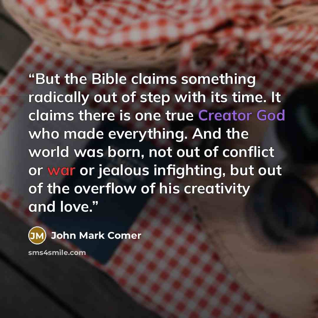 “But the Bible claims something radically out of step with its time. It claims there is one true Creator God who made everything. And the world was born, not out of conflict or war or jealous infighting, but out of the overflow of his creativity and love.” quote by John Mark Comer