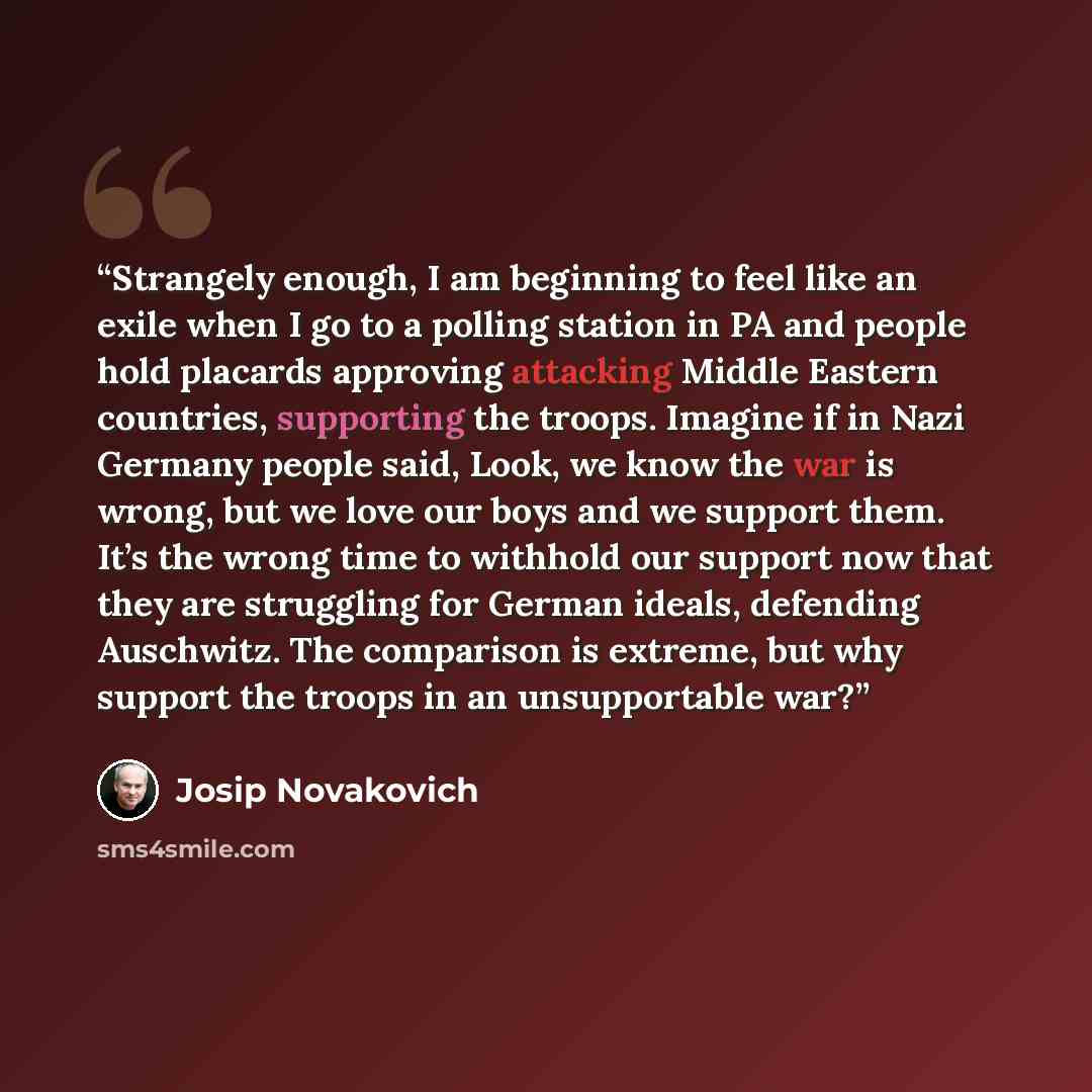 “Strangely enough, I am beginning to feel like an exile when I go to a polling station in PA and people hold placards approving attacking Middle Eastern countries, supporting the troops. Imagine if in Nazi Germany people said, Look, we know the war is wrong, but we love our boys and we support…” quote by Josip Novakovich