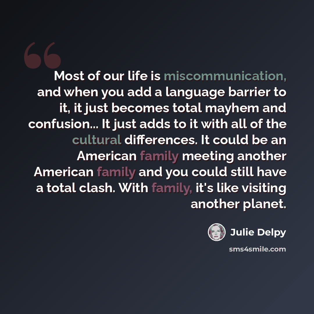 “Most of our life is miscommunication, and when you add a language barrier to it, it just becomes total mayhem and confusion... It just adds to it with all of the cultural differences. It could be an American family meeting another American family and you could still have a total clash. With…” quote by Julie Delpy