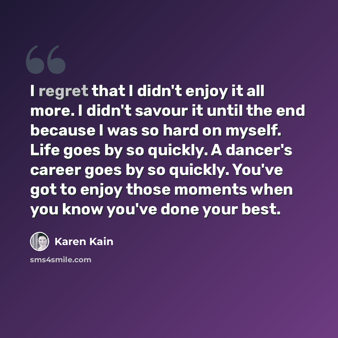 “I regret that I didn't enjoy it all more. I didn't savour it until the end because I was so hard on myself. Life goes by so quickly. A dancer's career goes by so quickly. You've got to enjoy those moments when you know you've done your best.” quote by Karen Kain