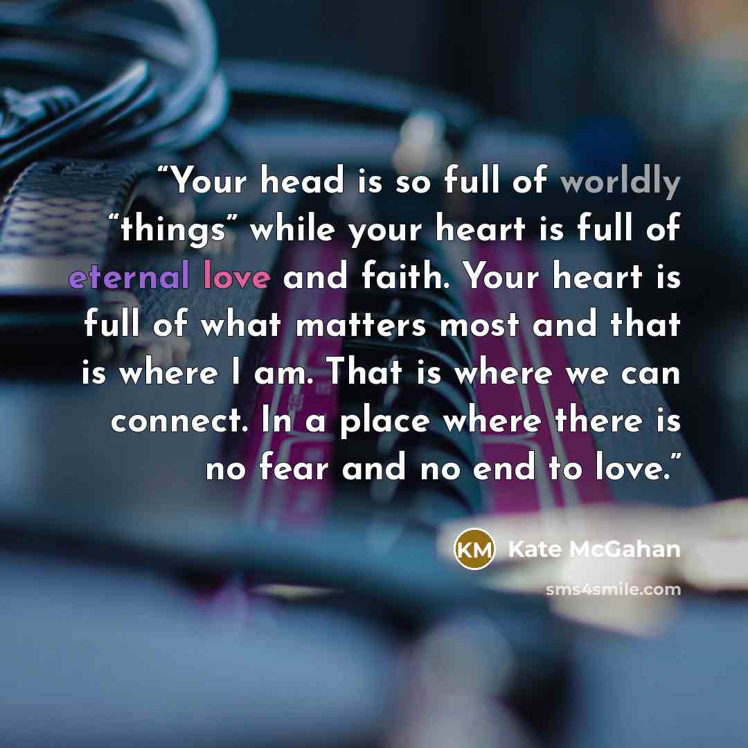 “Your head is so full of worldly “things” while your heart is full of eternal love and faith. Your heart is full of what matters most and that is where I am. That is where we can connect. In a place where there is no fear and no end to love.” quote by Kate McGahan