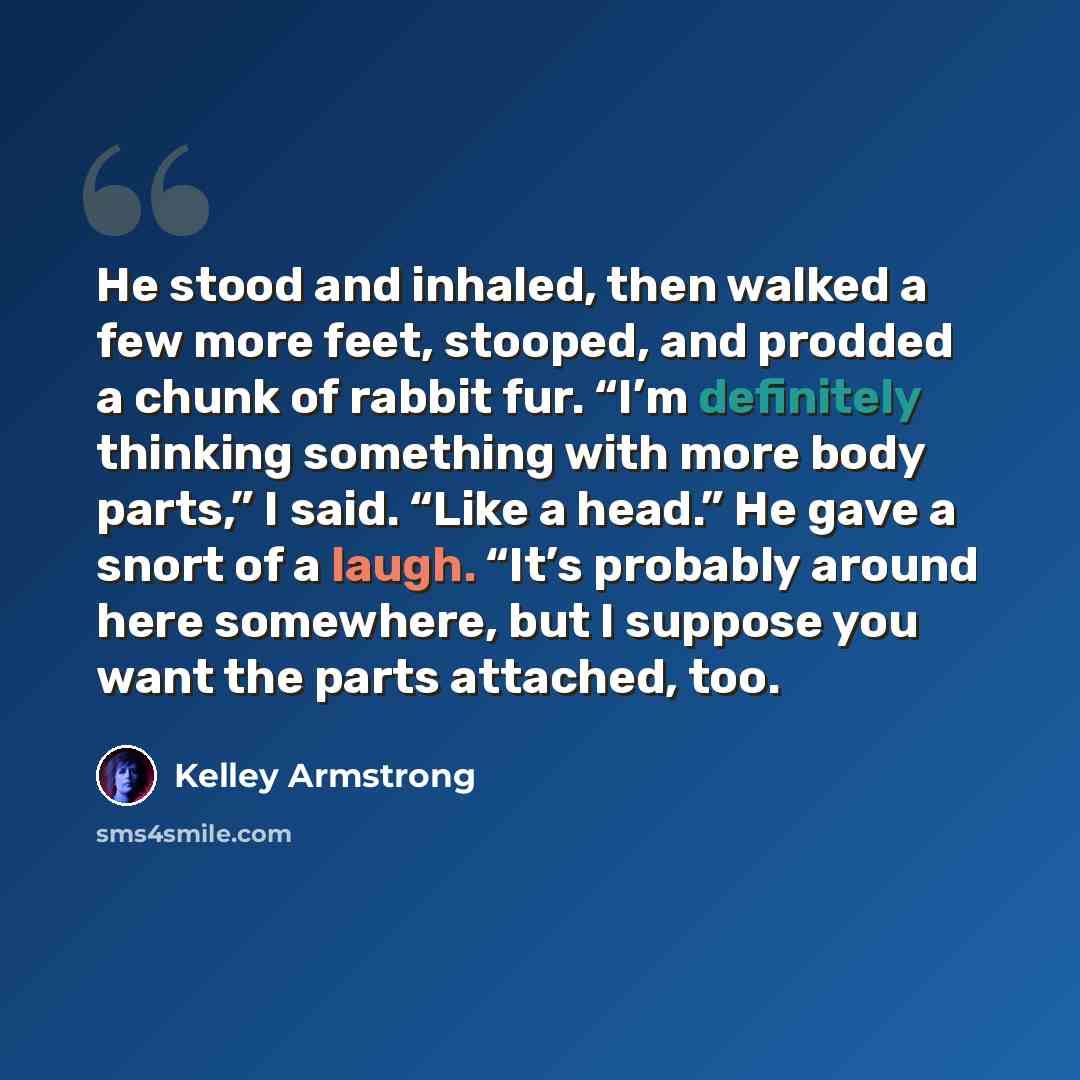 “He stood and inhaled, then walked a few more feet, stooped, and prodded a chunk of rabbit fur. “I’m definitely thinking something with more body parts,” I said. “Like a head.” He gave a snort of a laugh. “It’s probably around here somewhere, but I suppose you want the parts attached, too.” quote by Kelley Armstrong