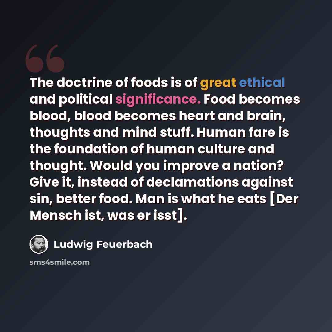 “The doctrine of foods is of great ethical and political significance. Food becomes blood, blood becomes heart and brain, thoughts and mind stuff. Human fare is the foundation of human culture and thought. Would you improve a nation? Give it, instead of declamations against sin, better food. Man is…” quote by Ludwig Feuerbach