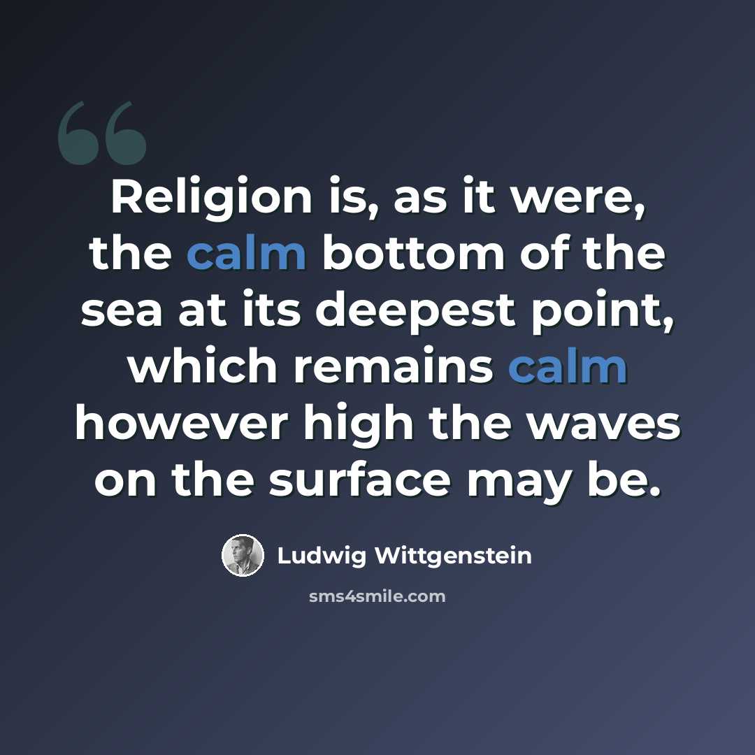 “Religion is, as it were, the calm bottom of the sea at its deepest point, which remains calm however high the waves on the surface may be.” quote by Ludwig Wittgenstein