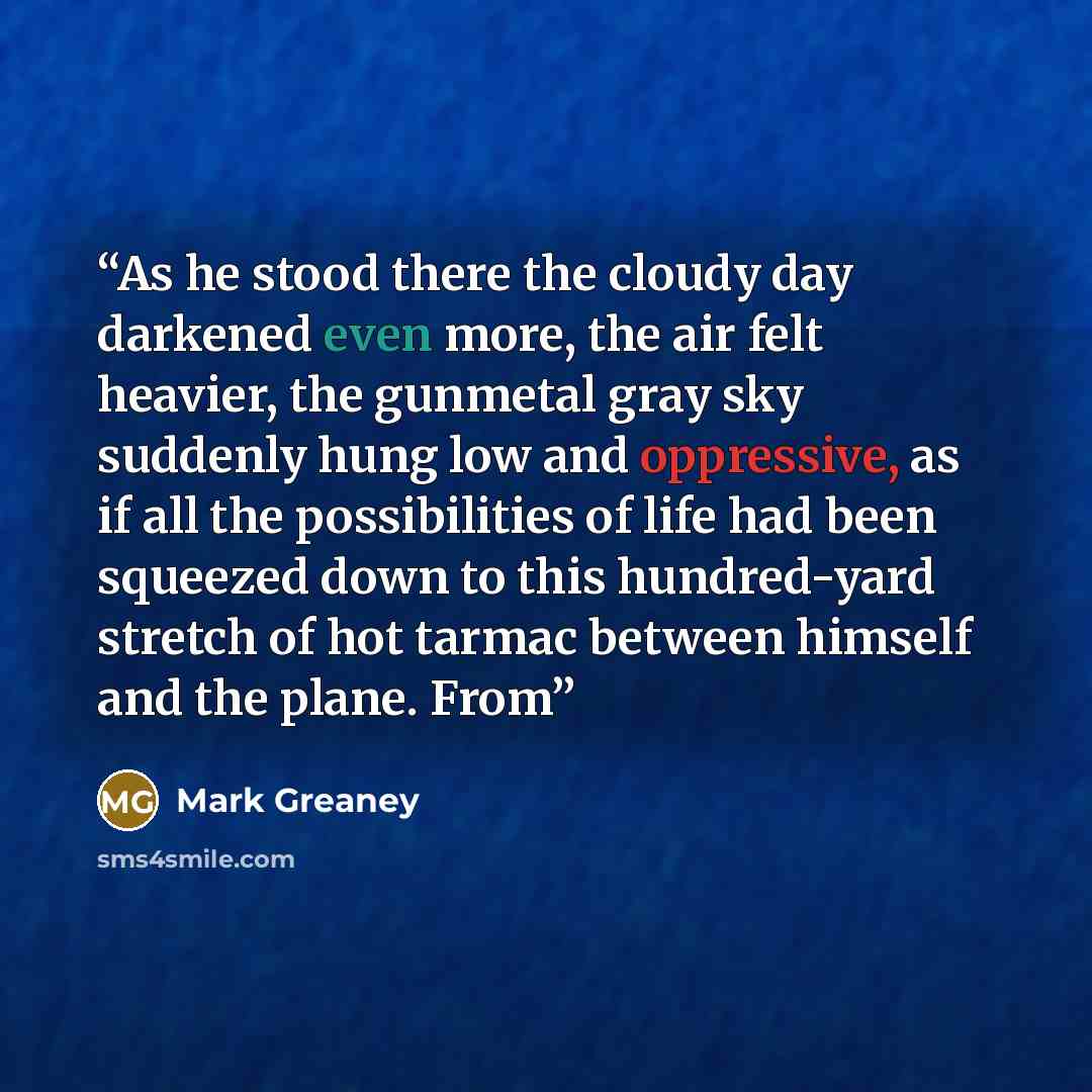 “As he stood there the cloudy day darkened even more, the air felt heavier, the gunmetal gray sky suddenly hung low and oppressive, as if all the possibilities of life had been squeezed down to this hundred-yard stretch of hot tarmac between himself and the plane. From” quote by Mark Greaney